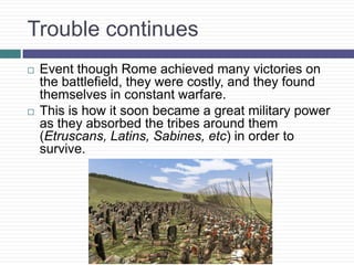 Trouble continues
 Event though Rome achieved many victories on
the battlefield, they were costly, and they found
themselves in constant warfare.
 This is how it soon became a great military power
as they absorbed the tribes around them
(Etruscans, Latins, Sabines, etc) in order to
survive.
 