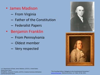 James Madison From Virginia Father of the Constitution Federalist Papers Benjamin Franklin From Pennsylvania Oldest member Very respectedU.S. Department of State, James Madison, 2/27/11, United States Government WorkMCS@flickr, Benjamin Franklin, 2/27/11, Creative Commons Attribution and No Derivative Works“The Founding Fathers: Delegates to the Constitutional Convention.” www.archives.gov. National Archives, n.d.  Web. 25 Feb. 2011.