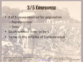 3/5 Compromise3 of 5 slaves counted for populationRepresentationTaxesSouth wanted them to be 1 Same as the Articles of ConfederationOkinawa Soba, SLAVES, EX-SLAVES, and CHILDREN OF SLAVES IN THE AMERICAN SOUTH, 2/27/11, Creative Commons Attribution, Share AlikeMount, Steve. “Constitutional Topic: The Problem of Slavery.” www.usconstitution.net. U.S. Constitution Online, 2010. Web. 26 Feb. 2011.