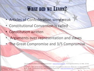 What did we Learn?Articles of Confederation were weak Constitutional Convention is calledConstitution written Arguments over representation and slavesThe Great Compromise and 3/5 Compromise“The Articles of Confederation and Perpetual Union.”  www.earlyamerica.com.  Archiving Early America, n.d. Web.  25 Feb. 2011.Kelly, Martin. “Why did the Articles of Confederation Fail?” americanhistory.about.com. About.com, n.d. Web.25 Feb.2011Mount, Steve. “Constitutional Topic: Madison and the Virginia Plan.” www.usconstitution.net. U.S. Constitution Online, 2010. Web. 26 Feb. 2011.Jcoleman, American Flag, 2/27/11, Attribution-NonCommercial-NoDerivs