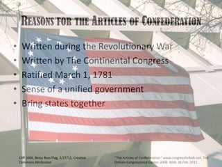 Reasons for the Articles of ConfederationWritten during the Revolutionary WarWritten by The Continental CongressRatified March 1, 1781Sense of a unified governmentBring states together“The Articles of Confederation.” www.congressforkids.net. The Dirksen Congressional Center, 2008. Web. 26 Feb. 2011. Cliff 1066, Betsy Ross Flag, 2/27/11, Creative Commons Attribution