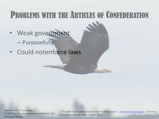 Problems with the Articles of Confederation Weak governmentPurposefully  Could notenforce lawsSteve Cherrier, Flying Eagle 2, 2/27/11, Creative Commons Attribution, No Derivative Works“The Articles of Confederation and Perpetual Union.”  www.earlyamerica.com.  Archiving Early America, n.d. Web.  25 Feb. 2011.
