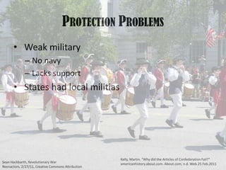 Protection Problems Weak militaryNo navyLacks support States had local militiasKelly, Martin. “Why did the Articles of Confederation Fail?” americanhistory.about.com. About.com, n.d. Web.25 Feb.2011Sean Hackbarth, Revolutionary War Reenactors, 2/27/11, Creative Commons Attribution