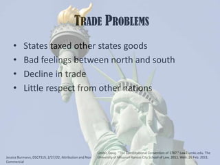  Trade Problems States taxed other states goods Bad feelings between north and south Decline in trade Little respect from other nationsLinder, Doug. “The Constitutional Convention of 1787.” Law2.umkc.edu. The University of Missouri-Kansas City School of Law, 2011. Web. 26 Feb. 2011.Jessica Burmann, DSC7319, 2/27/22, Attribution and Non Commercial 