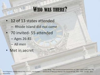 Who was there? 12 of 13 states attended Rhode Island did not come 70 invited- 55 attendedAges 26-81All menMet in secret Linder, Doug. “The Constitutional Convention of 1787.” Law2.umkc.edu. The University of Missouri-Kansas City School of Law, 2011. Web. 26 Feb. 2011.Kurt Magoon, Independence Hall,2/27/11, Attribution-ShareAlike