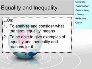 Equality and Inequality
L.Os:
1. To analyse and consider what
the term ‘equality’ means
2. To be able to give examples of
equality and inequality and
reasons for it
Key Skills:
•Collaboration
•Summarising
•Literacy
•Reflective
•Oracy
 