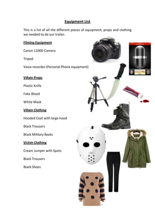 Equipment List
This is a list of all the different pieces of equipment, props and clothing
we needed to do our trailer.

Filming Equipment

Canon 1100D Camera

Tripod

Voice recorder (Personal Phone equipment)

Villain Props

Plastic Knife

Fake Blood

White Mask

Villain Clothing

Hooded Coat with large hood

Black Trousers

Black Military Boots

Victim Clothing

Cream Jumper with Spots

Black Trousers

Black Shoes
 