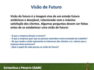 Visão de Futuro
Visão do futuro é a imagem viva de um estado futuro
ambicioso e desejável, relacionado com a máxima
satisf...