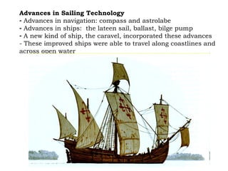 Advances in Sailing Technology   Advances in navigation: compass and astrolabe  Advances in ships:  the lateen sail, ballast, bilge pump A new kind of ship, the caravel, incorporated these advances - These improved ships were able to travel along coastlines and across open water 