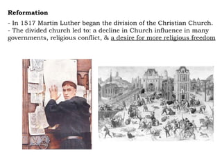 Reformation  - In 1517 Martin Luther began the division of the Christian Church.  - The divided church led to: a decline in Church influence in many governments, religious conflict, &  a desire for more religious freedom 