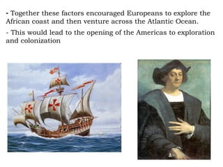 Together these factors encouraged Europeans to explore the African coast and then venture across the Atlantic Ocean. - This would lead to the opening of the Americas to exploration and colonization 