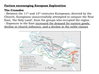 Factors encouraging European Exploration The Crusades  - Between the 11 th  and 13 th  centuries Europeans, directed by the Church, Europeans unsuccessfully attempted to conquer the Near East, ‘the Holy Land’, from the groups who occupied the region.  - Exposure to the East  increased the demand for eastern goods, decline in church influence, and a decline in the noble classes 