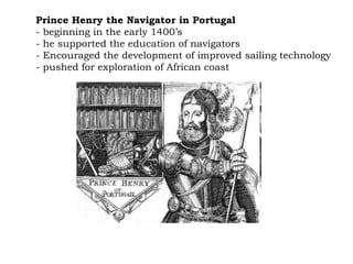 Prince Henry the Navigator in Portugal   - beginning in the early 1400’s  - he supported the education of navigators  - Encouraged the development of improved sailing technology  - pushed for exploration of African coast 