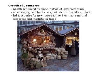 Growth of Commerce   - wealth generated by trade instead of land ownership - an emerging merchant class, outside the feudal structure - led to a desire for new routes to the East, more natural  resources and markets for trade 