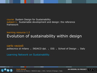 course System Design for Sustainability
subject 1. Sustainable development and design: the reference
framework


learning resource 1.2
Evolution of sustainability within design

carlo vezzoli
politecnico di milano . INDACO dpt. . DIS . School of Design . Italy

Learning Network on Sustainability




        Carlo Vezzoli                                                           AH-DESIGN, EU PROJECT
        Politecnico di Milano / INDACO dept. / DIS / School of Design / Italy
 