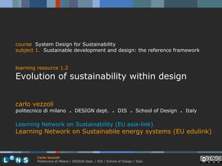 course System Design for Sustainability
subject 1. Sustainable development and design: the reference framework


learning resource 1.2
Evolution of sustainability within design


carlo vezzoli
politecnico di milano . DESIGN dept. . DIS . School of Design . Italy

Learning Network on Sustainability (EU asia-link)
Learning Network on Sustainabile energy systems (EU edulink)



        Carlo Vezzoli
        Politecnico di Milano / DESIGN dept. / DIS / School of Design / Italy
 