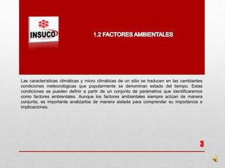 Las características climáticas y micro climáticas de un sitio se traducen en las cambiantes
condiciones meteorológicas que popularmente se denominan estado del tiempo. Estas
condiciones se pueden definir a partir de un conjunto de parámetros que identificaremos
como factores ambientales. Aunque los factores ambientales siempre actúan de manera
conjunta, es importante analizarlos de manera aislada para comprender su importancia e
implicaciones.
3
 