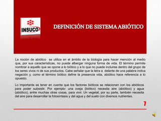 La noción de abiótico se utiliza en el ámbito de la biología para hacer mención al medio
que, por sus características, no puede albergar ninguna forma de vida. El término permite
nombrar a aquello que se opone a lo biótico y a lo que no puede incluirse dentro del grupo de
los seres vivos ni de sus productos. Cabe señalar que la letra a delante de una palabra indica
negación y, como el término biótico define la presencia vida, abiótico hace referencia a lo
opuesto.
7
Lo importante es tener en cuenta que los factores bióticos se relacionan con los abióticos
para poder subsistir. Por ejemplo: una oveja (biótico) necesita aire (abiótico) y agua
(abiótico), entre muchas otras cosas, para vivir. Un vegetal, por su parte, también necesita
del aire para desarrollar la fotosíntesis y del agua y del suelo con diversos nutrientes.
 