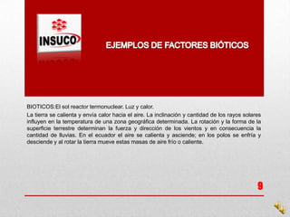 BIOTICOS:El sol reactor termonuclear. Luz y calor.
La tierra se calienta y envía calor hacia el aire. La inclinación y cantidad de los rayos solares
influyen en la temperatura de una zona geográfica determinada. La rotación y la forma de la
superficie terrestre determinan la fuerza y dirección de los vientos y en consecuencia la
cantidad de lluvias. En el ecuador el aire se calienta y asciende; en los polos se enfría y
desciende y al rotar la tierra mueve estas masas de aire frío o caliente.
9
 