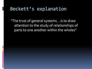 Beckett’s explanation

"The trust of general systems .. is to draw
  attention to the study of relationships of
  parts to one another within the wholes”
 
