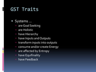 GST Traits

 Systems …
     are Goal Seeking
     are Holistic
     have Hierarchy
     have Inputs and Outputs
     transform inputs into outputs
     consume and/or create Energy
     are affected by Entropy
     have Equifinality
     have Feedback
 