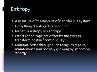 Entropy

 A measure of the amount of disorder in a system
 Everything disintegrates over time
 Negative entropy or centropy
 Effects of entropy are offset by the system
  transforming itself continuously
 Maintain order through such things as repairs,
  maintenance and possibly growing by importing
  ‘energy’
 
