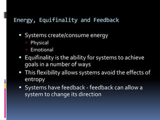 Energy, Equifinality and Feedback

  Systems create/consume energy
    Physical
    Emotional
  Equifinality is the ability for systems to achieve
   goals in a number of ways
  This flexibility allows systems avoid the effects of
   entropy
  Systems have feedback - feedback can allow a
   system to change its direction
 