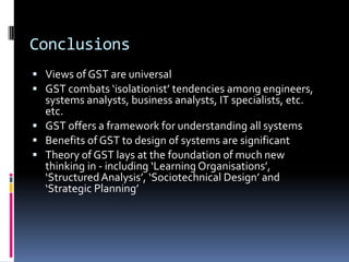 Conclusions
 Views of GST are universal
 GST combats ‘isolationist’ tendencies among engineers,
  systems analysts, business analysts, IT specialists, etc.
  etc.
 GST offers a framework for understanding all systems
 Benefits of GST to design of systems are significant
 Theory of GST lays at the foundation of much new
  thinking in - including ‘Learning Organisations’,
  ‘Structured Analysis’, ‘Sociotechnical Design’ and
  ‘Strategic Planning’
 
