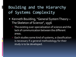 Boulding and the Hierarchy
of Systems Complexity
 Kenneth Boulding, “General System Theory –
  The Skeleton of Science”, 1956
   The existing over-specialization of science and the
    lack of communication between the different
    areas.
   Each studies some kind of systems, a classification
    is necessary if a general methodology for their
    study is to be developed.
 