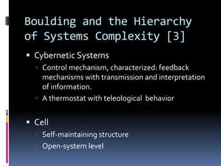 Boulding and the Hierarchy
of Systems Complexity [3]
 Cybernetic Systems
   Control mechanism, characterized: feedback
    mechanisms with transmission and interpretation
    of information.
   A thermostat with teleological behavior


 Cell
   Self-maintaining structure
   Open-system level
 