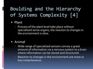 Boulding and the Hierarchy
of Systems Complexity [4]
 Plant
   Process of the plant level take place without
    specialized sense organs, the reaction to changes in
    the environment is slow.

 Animal
   Wide range of specialized sensors convey a great
    amount of information via a nervous system to a brain
    where information can be stored and structured.
   Reaction to changes in the environment are more or
    less instantaneous.
 