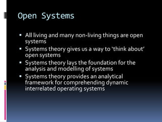 Open Systems

 All living and many non-living things are open
  systems
 Systems theory gives us a way to ‘think about’
  open systems
 Systems theory lays the foundation for the
  analysis and modelling of systems
 Systems theory provides an analytical
  framework for comprehending dynamic
  interrelated operating systems
 
