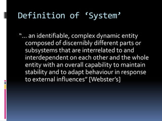 Definition of ‘System’

“... an identifiable, complex dynamic entity
   composed of discernibly different parts or
   subsystems that are interrelated to and
   interdependent on each other and the whole
   entity with an overall capability to maintain
   stability and to adapt behaviour in response
   to external influences” [Webster’s]
 
