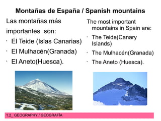 1.2_ GEOGRAPHY / GEOGRAFÍA
Montañas de España / Spanish mountains
Las montañas más
importantes son:
•
El Teide (Islas Canarias)
•
El Mulhacén(Granada)
•
El Aneto(Huesca).
The most important
mountains in Spain are:
•
The Teide(Canary
Islands)
•
The Mulhacén(Granada)
•
The Aneto (Huesca).
 