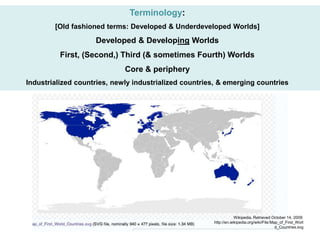 Terminology:
[Old fashioned terms: Developed & Underdeveloped Worlds]
Developed & Developing Worlds
First, (Second,) Third (& sometimes Fourth) Worlds
Core & periphery
Industrialized countries, newly industrialized countries, & emerging countries
Wikipedia. Retrieved October 14, 2009:
http://en.wikipedia.org/wiki/File:Map_of_First_Worl
d_Countries.svg
 