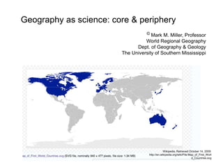 Wikipedia. Retrieved October 14, 2009:
http://en.wikipedia.org/wiki/File:Map_of_First_Worl
d_Countries.svg
Geography as science: core & periphery
© Mark M. Miller, Professor
World Regional Geography
Dept. of Geography & Geology
The University of Southern Mississippi
 