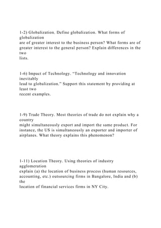 1-2) Globalization. Define globalization. What forms of
globalization
are of greater interest to the business person? What forms are of
greater interest to the general person? Explain differences in the
two
lists.
1-6) Impact of Technology. “Technology and innovation
inevitably
lead to globalization.” Support this statement by providing at
least two
recent examples.
1-9) Trade Theory. Most theories of trade do not explain why a
country
might simultaneously export and import the same product. For
instance, the US is simultaneously an exporter and importer of
airplanes. What theory explains this phenomenon?
1-11) Location Theory. Using theories of industry
agglomeration
explain (a) the location of business process (human resources,
accounting, etc.) outsourcing firms in Bangalore, India and (b)
the
location of financial services firms in NY City.
 