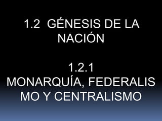 1.2 GÉNESIS DE LA
       NACIÓN

        1.2.1
MONARQUÍA, FEDERALIS
 MO Y CENTRALISMO
 