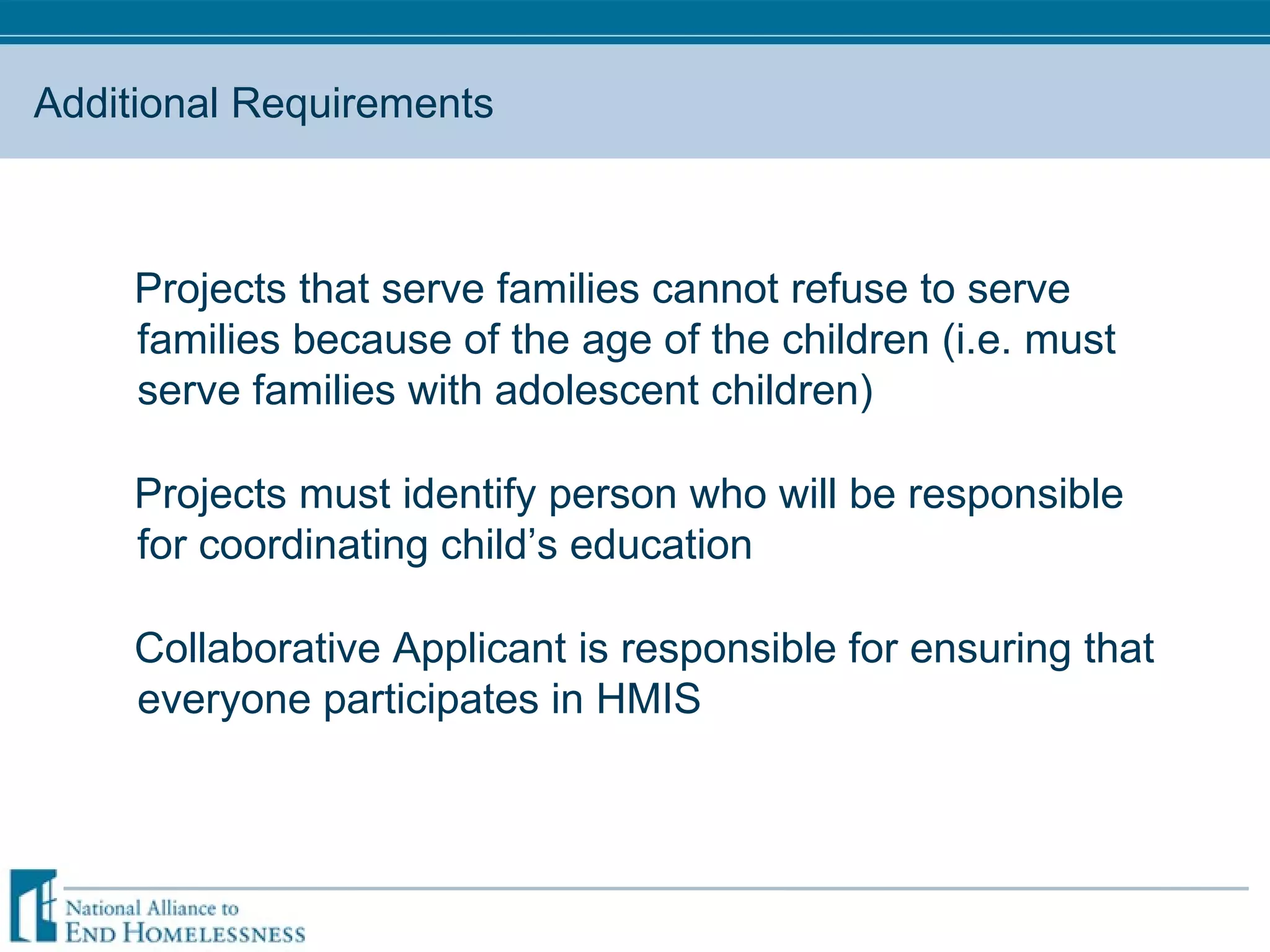 Additional Requirements Projects that serve families cannot refuse to serve families because of the age of the children (i.e. must serve families with adolescent children) Projects must identify person who will be responsible for coordinating child’s education Collaborative Applicant is responsible for ensuring that everyone participates in HMIS 