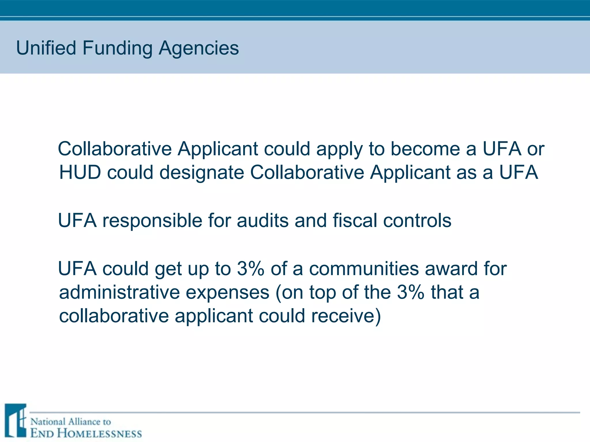 Unified Funding Agencies Collaborative Applicant could apply to become a UFA or HUD could designate Collaborative Applicant as a UFA UFA responsible for audits and fiscal controls UFA could get up to 3% of a communities award for administrative expenses (on top of the 3% that a collaborative applicant could receive) 