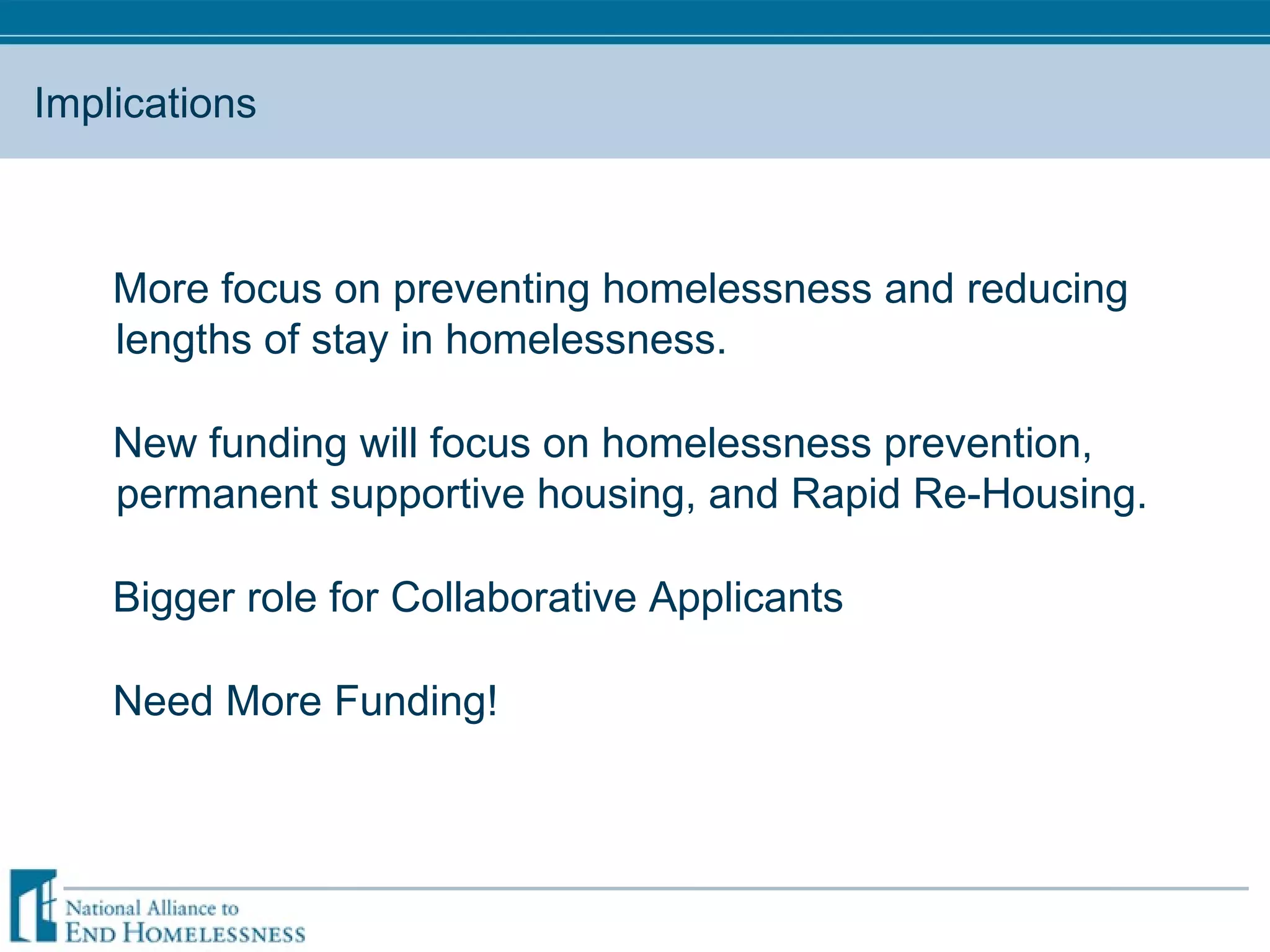 Implications More focus on preventing homelessness and reducing lengths of stay in homelessness.  New funding will focus on homelessness prevention, permanent supportive housing, and Rapid Re-Housing.  Bigger role for Collaborative Applicants Need More Funding! 