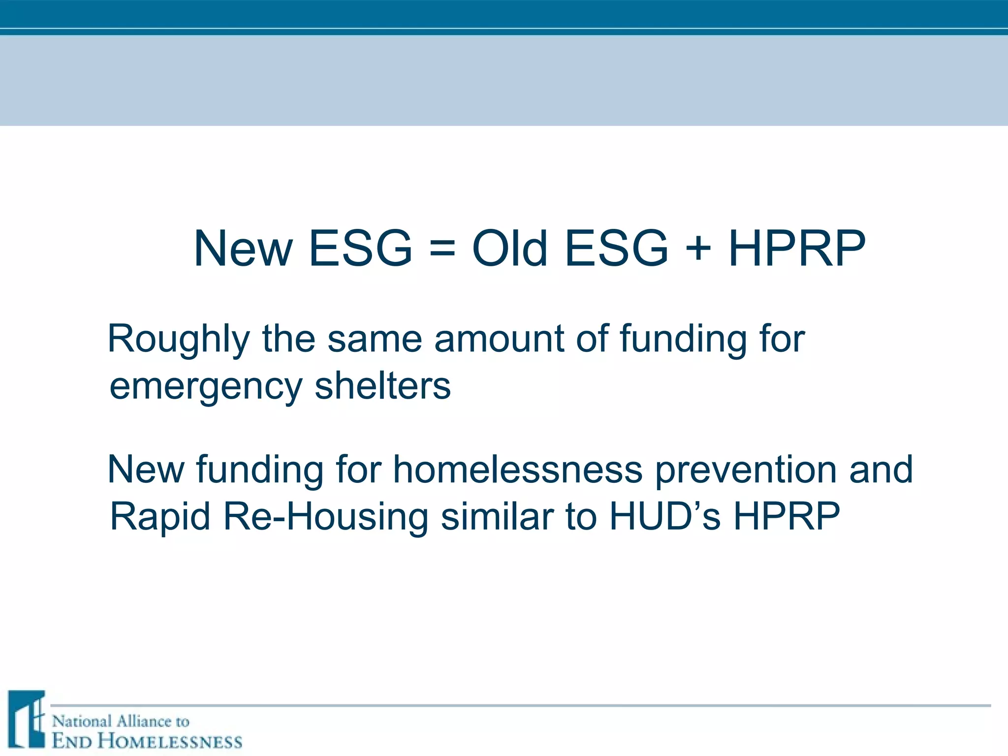 New ESG = Old ESG + HPRP Roughly the same amount of funding for emergency shelters New funding for homelessness prevention and Rapid Re-Housing similar to HUD’s HPRP 