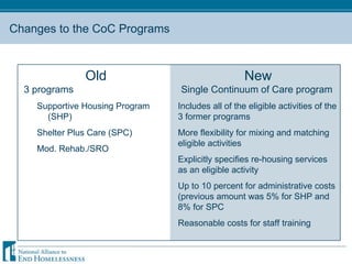 Changes to the CoC Programs Old 3 programs Supportive Housing Program (SHP) Shelter Plus Care (SPC) Mod. Rehab./SRO New Single Continuum of Care program  Includes all of the eligible activities of the 3 former programs More flexibility for mixing and matching eligible activities Explicitly specifies re-housing services as an eligible activity Up to 10 percent for administrative costs (previous amount was 5% for SHP and 8% for SPC Reasonable costs for staff training 