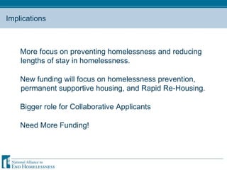 Implications More focus on preventing homelessness and reducing lengths of stay in homelessness.  New funding will focus on homelessness prevention, permanent supportive housing, and Rapid Re-Housing.  Bigger role for Collaborative Applicants Need More Funding! 