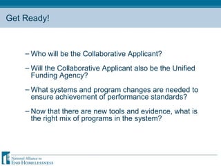Get Ready! Who will be the Collaborative Applicant? Will the Collaborative Applicant also be the Unified Funding Agency? What systems and program changes are needed to ensure achievement of performance standards?  Now that there are new tools and evidence, what is the right mix of programs in the system?  