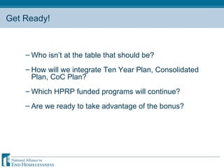 Get Ready! Who isn’t at the table that should be? How will we integrate Ten Year Plan, Consolidated Plan, CoC Plan? Which HPRP funded programs will continue? Are we ready to take advantage of the bonus? 