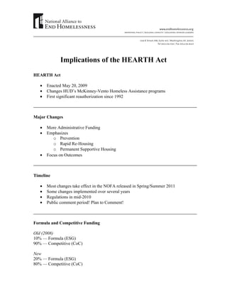 Implications of the HEARTH Act
HEARTH Act

   •   Enacted May 20, 2009
   •   Changes HUD’s McKinney-Vento Homeless Assistance programs
   •   First significant reauthorization since 1992



Major Changes

   •   More Administrative Funding
   •   Emphasizes
          o Prevention
          o Rapid Re-Housing
          o Permanent Supportive Housing
   •   Focus on Outcomes



Timeline

   •   Most changes take effect in the NOFA released in Spring/Summer 2011
   •   Some changes implemented over several years
   •   Regulations in mid-2010
   •   Public comment period! Plan to Comment!



Formula and Competitive Funding

Old (2008)
10% — Formula (ESG)
90% — Competitive (CoC)

New
20% — Formula (ESG)
80% — Competitive (CoC)
 