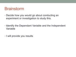 Brainstorm 
• Decide how you would go about conducting an 
experiment or investigation to study this. 
• Identify the Dependant Variable and the Independent 
Variable 
• I will provide you results 
 