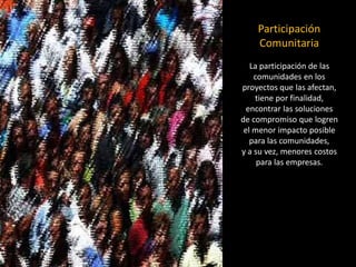 Participación Comunitaria 
La participación de las comunidades en los 
proyectos que las afectan, tiene por finalidad, 
encontrar las soluciones 
de compromiso que logren 
el menor impacto posible para las comunidades, 
y a su vez, menores costos para las empresas.  