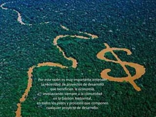 Por esta razón es muy importante entender 
la necesidad de proyectos de desarrollo 
que beneficien la economía, 
involucrando siempre a la comunidad 
en la Gestión Ambiental, 
en todos los pasos y procesos que componen cualquier proyecto de desarrollo.  